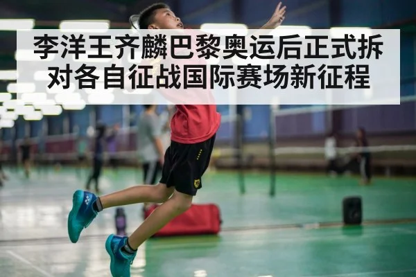 李洋王齐麟巴黎奥运后正式拆对各自征战国际赛场新征程